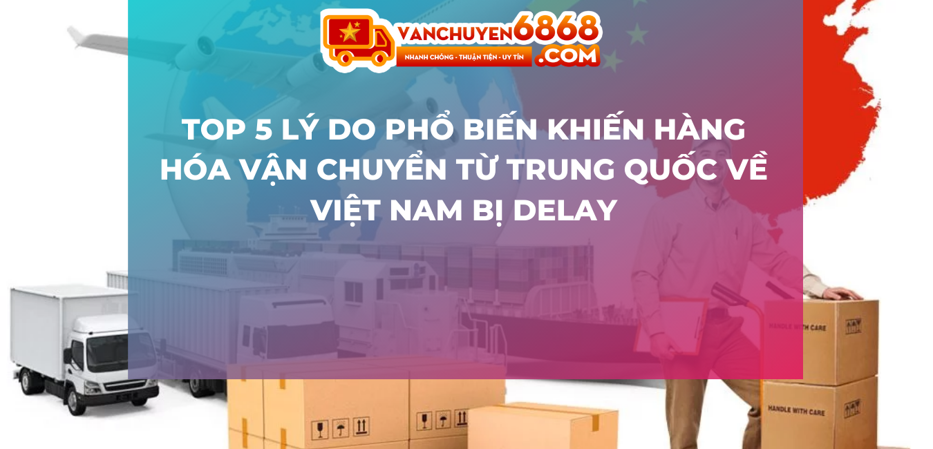 Top 5 lý do phổ biến khiến hàng hóa vận chuyển từ Trung Quốc về Việt Nam bị delay